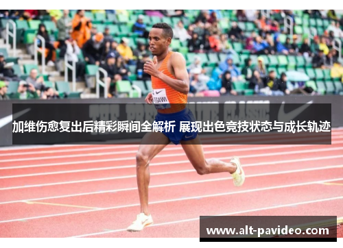 加维伤愈复出后精彩瞬间全解析 展现出色竞技状态与成长轨迹
