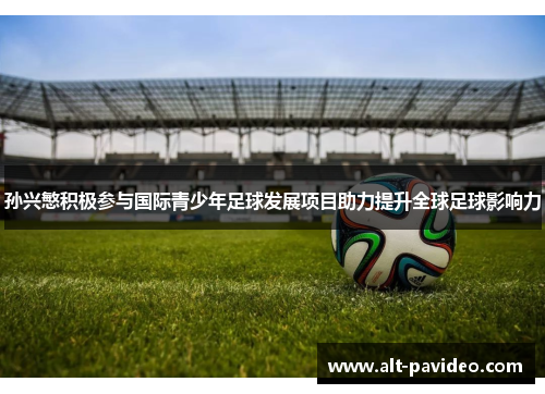 孙兴慜积极参与国际青少年足球发展项目助力提升全球足球影响力