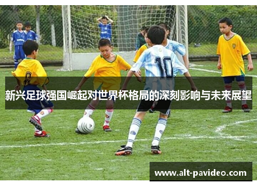 新兴足球强国崛起对世界杯格局的深刻影响与未来展望