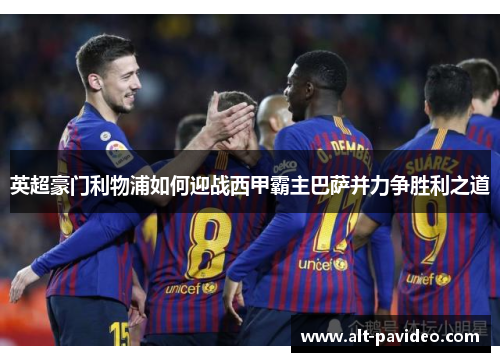 英超豪门利物浦如何迎战西甲霸主巴萨并力争胜利之道